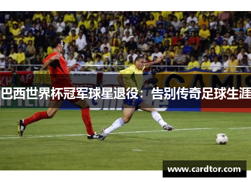 巴西世界杯冠军球星退役：告别传奇足球生涯